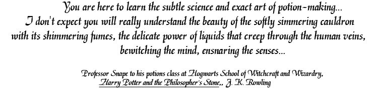 You are here to learn the subtle science and exact art of potion-making... I don't expect you will really understand the beauty of the softly simmering cauldron with it shimmering fumes, the delicate power of liquids that creep through the human veins, bewitching the mind, ensnaring the senses... Professor Snape to his potions class at Hogwarts School of Witchcraft and Wizardry, Harry Potter and the Philosopher's Stone, J.K. Rowling.