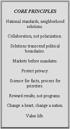 Text Box: CORE PRINCIPLES
National standards, neighborhood solutions.
Collaboration, not polarization.
Solutions transcend political boundaries.
Markets before mandates.
Protect privacy.
Science for facts, process for priorities.
Reward results, not programs.
Change a heart, change a nation.
Value life.
