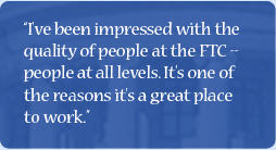 Quote: I've been impressed with the quality of people at the FTC - people at all levels. It's one of the reasons it's a great place to work.