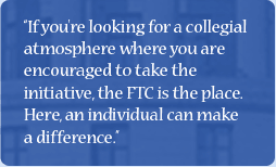 Quote: If you're looking for a collegial atmosphere where you are encouraged to take the initiative, the FTC is the place. Here, an individual can make a difference.