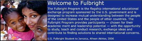Welcome to Fulbright.  The Fulbright Program is the flagship international educational exchange program sponsored by the U.S. government and is designed to increase mutual understanding between the people of the United States and the people of other countries.  The Fulbright Program provides participants - chosen for their academic merit and leadership potential - with the opportunity to study, teach and conduct research, exchange ideas and contribute to finding solutions to shared international concerns. Photo: U.S. Fulbright Student to Jamaica, Afreen Akhter, 2006