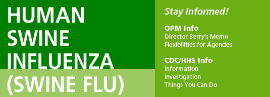 Human Swine Influenza (Swine Flu).  Stay Informed!  OPM Info - Director Berry's Memo, Flexibilities for Agencies.  CDC/HHS Info - Information, Investigation, Things You Can Do