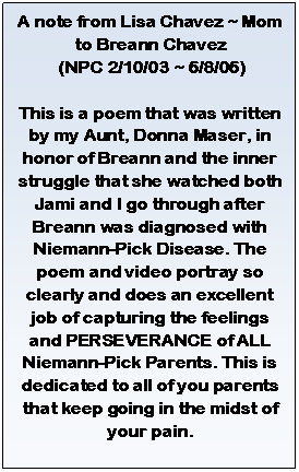 Text Box: A note from Lisa Chavez ~ Mom to Breann Chavez   (NPC 2/10/03 ~ 6/8/06)    This is a poem that was written by my Aunt, Donna Maser, in honor of Breann and the inner struggle that she watched both Jami and I go through after Breann was diagnosed with Niemann-Pick Disease. The poem and video portray so clearly and does an excellent job of capturing the feelings and PERSEVERANCE of ALL Niemann-Pick Parents. This is dedicated to all of you parents that keep going in the midst of your pain.      