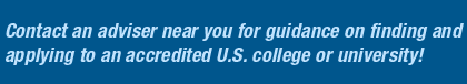 Contact an adviser near you for guidance in finding and applying for study to an accredited U.S. college or university!