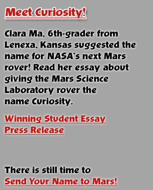 Meet Curiosity! Clara Ma, a 6th-grader from Lenexa, Kansas suggested the name for NASA's next Mars rover!  Read her essay about giving the Mars Science Laboratory rover the name Curiosity. 

There's still time to Send Your Name to Mars!