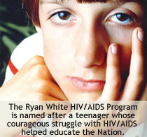 The Ryan White/AIDS Program is named after a teenager whose courageous struggle with HIV/AIDS helped educate the Nation