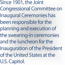 Since 1901, the Joint Congressional Committee on Inaugural Ceremonies has been responsible for the planning and execution of the swearing-in ceremonies and the luncheon for the Inauguration of the President of the United States at the U.S. Capitol.