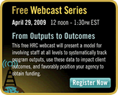 Homelessness Resource Center, Free Webcast Series, April 29, 2009, 12 noon - 1:30 PM EST, From Outputs to Outcomes, This free HRC webcast will present a model for involving staff at all levels to systematically track program outputs, use these data to impact client outcomes, and favorably position your agency to obtain funding, Register Now