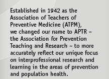Established in 1954 as the Association of Teachers of Preventive Medicine (ATPM), we changed our name to APTR ��� the Association for Prevention Teaching and Research ��� to more accurately reflect our unique focus on interprofessional research and learning in the areas of prevention and population health.