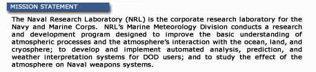 Mission Statement: The Naval Research Laboratory (NRL) is the corporate research laboratory for the Navy and Marine Corps. NRL's Marine Meteorology Division conducts a research and development program designed to improve the basic understanding of atmospheric processes and the atmosphere's interaction with the ocean, land and cryosphere; to develop and implement automated analysis, prediction, and weather interpretation systems for DOD users; and to study the effect of the atmosphere on