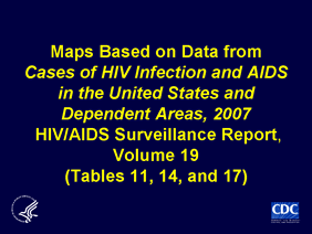 Slide 1: Maps Based on Data from Cases of HIV Infection and AIDS in the United States and Dependent Areas, 2007 HIV/AIDS Surveillance Report, Volume 19 (Tables 11, 14, and 17)
 
Through 2007, AIDS had been diagnosed for a cumulative estimated total of 1,009,219 adults and adolescents in the 50 States and District of Columbia.  Most (80%) AIDS cases in adults and adolescents have been in males. Among males with AIDS, 60% were attributed to male-to-male sexual contact. The percentage of AIDS cases among males attributed to male-to-male sexual contact was even larger (66%) among those aged 13 to 24 years. During 2007, male-to-male sexual contact was the most frequently reported transmission category—accounting for 47% of all AIDS cases diagnosed that year.

Note:
The data have been adjusted for reporting delays and missing risk-factor information. Data on male-to-male sexual contact exclude cases among men who reported sex with other men and injection drug use.