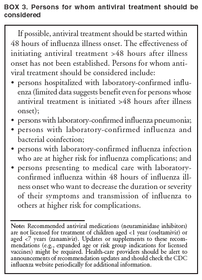 BOX 3. Persons for whom antiviral treatment should be considered
If possible, antiviral treatment should be started within 48 hours of influenza illness onset. The effectiveness of initiating antiviral treatment >48 hours after illness onset has not been established. Persons for whom antiviral
treatment should be considered include:
•
persons hospitalized with laboratory-confirmed influenza
(limited data suggests benefit even for persons whose antiviral treatment is initiated >48 hours after illness onset);
•
persons with laboratory-confirmed influenza pneumonia;
•
persons with laboratory-confirmed influenza and bacterial coinfection;
•
persons with laboratory-confirmed influenza infection who are at higher risk for influenza complications; and
•
persons presenting to medical care with laboratory-confirmed influenza within 48 hours of influenza illness
onset who want to decrease the duration or severity of their symptoms and transmission of influenza to others at higher risk for complications.
Note: Recommended antiviral medications (neuraminidase inhibitors) are not licensed for treatment of children aged <1 year (oseltamivir) or aged <7 years (zanamivir). Updates or supplements to these recommendations
(e.g., expanded age or risk group indications for licensed vaccines) might be required. Health-care providers should be alert to announcements of recommendation updates and should check the CDC influenza website periodically for additional information.