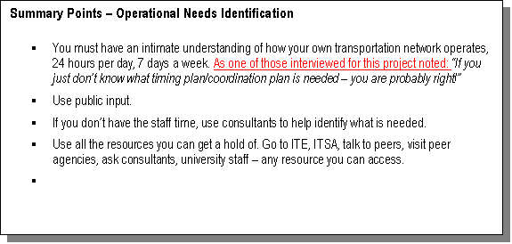 Text Box: Summary Points – Operational Needs Identification

§	You must have an intimate understanding of how your own transportation network operates, 24 hours per day, 7 days a week. As one of those interviewed for this project noted: “If you just don’t know what timing plan/coordination plan is needed – you are probably right!” 
§	Use public input.
§	If you don’t have the staff time, 
use consultants to help identify what is needed.
§	Use all the resources you can get a hold of. Go to ITE, ITSA, talk to peers, visit peer agencies, ask consultants, university staff – any resource you can access.
§	

