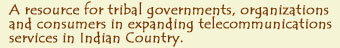 A resource for tribal governments, organizations and consumers in expanding telecommunications services in Indian Country.