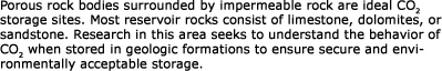 Did you know?  Porous rock bodies surrounded by impermeable rock are ideal CO<sub>2</sub> storage sites.  Most reservoir rocks consist of limestone, dolomites, or sandstone.  Research in this area seeks to understand the behavior of CO<sub>2</sub> when stored in geologic formations to ensure secure and environmentally acceptable storage.