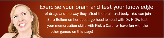 Exercise your brain and test your knowledge of drugs and the way they affect the brain and body. You can join Sara Bellum on her quest, go head-to-head with Dr. NIDA, test your memorization skills with Pick a Card, or have fun with the other games on this page!