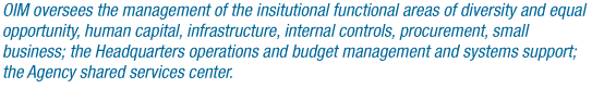 OIM oversees the management of the insitutional functional areas of diversity and equal opportunity, human capital, infrastructure, internal controls, procurement, small business; the Headquarters operations and budget management and systems support; the Agency shared services center.