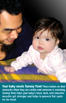 Your baby needs Tummy Time! Place babies on their stomachs when they are awake and someone is watching. Tummy Time helps your baby's head, neck, and shoulder muscles get stronger and helps to prevent flat spots on the head.