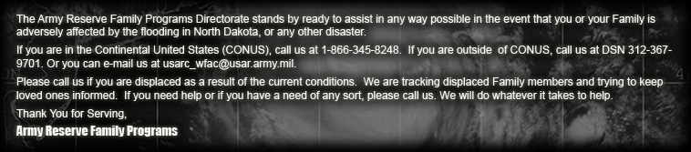 The Army Reserve Family Programs Directorate stands by ready to assist in any way possible in the event that you or your Family is adversely affected by the flooding in North Dakota, or any other disaster. If you are in the Continental United States (CONUS), call us at 1-866-345-8248.  If you are outside  of CONUS, call us at DSN 312-367-9701. Or you can e-mail us at usarc_wfac@usar.army.mil. Please call us if you are displaced as a result of the current conditions. We are tracking displaced Family members and trying to keep loved ones informed. If you need help or if you have a need of any sort, please call us. We will do whatever it takes to help. Thank You for Serving, Army Reserve Family Programs