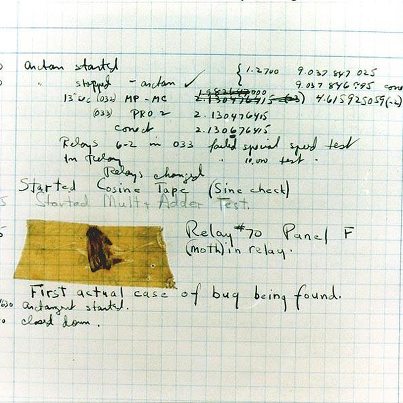 Photo: The First  "Computer Bug".  Moth found trapped between points at Relay # 70, Panel F, of the Mark II Aiken Relay Calculator while it was being tested at Harvard University, 9 September 1947. The operators affixed the moth to the computer log, with the entry: "First actual case of bug being found". They put out the word that they had "debugged" the machine, thus introducing the term "debugging a computer program".  In 1988, the log, with the moth still taped by the entry, was in the Naval Surface Warfare Center Computer Museum at Dahlgren, Virginia.  The log is now housed at the Smithsonian Institution’s National Museum of American History, who have corrected the date from 1945 to 1947.  Courtesy of the Naval Surface Warfare Center, Dahlgren, VA., 1988.  NHHC Photograph Collection, NH 96566-KN (Color).