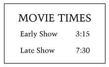 Sign labeled “Movie Times” containing the following information: The early show starts at 3:15; the late show starts at 7:30.