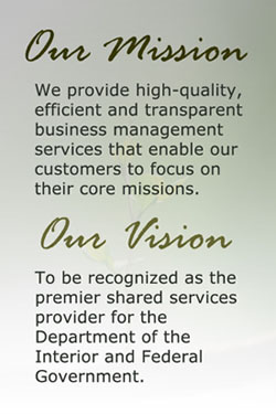 Mission -We provide high-quality, efficient and transparent business management services that enable our customers to focus on their core missions. Vision - To be recognized as the premier shared services provider for the Department of the Interior and Federal Government.