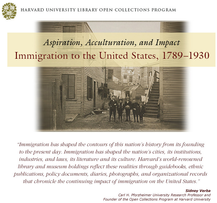 Harvard University Library Open Collections Program, Aspiration, Acculturation, and Impact, Immigration to the United States, 1789-1930, quote from Sidney Verba, Carl H. Pforzheimer University Research Professor and Founder of the Open Collections Program at Harvard University, Immigration has shaped the contours of this nation's history from its founding to the present day. Immigration has shaped the nation's cities, its institutions, industries, and laws, its literature and its culture. Harvard's world-renowned library and museum holdings reflect these realities through guidebooks, ethnic publications, policy documents, diaries, photographs, and organizatonal records that chronicle the continuing impact of immigration on the United States.
