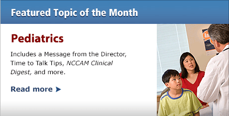 Featured Topic of the Month--Pediatrics: Includes a Message from the Director, Time to Talk Tips, NCCAM Clinical Digest, and more.  READ MORE