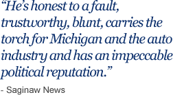 He’s honest to a fault, trustworthy, blunt, carries the torch for Michigan and the auto industry and has an impeccable political reputation.