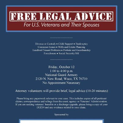 Photo: FREE LEGAL ADVICE for US Veterans and their spouses.
* Divorce or Custody * Child Support * Bankruptcy 
* Consumer Issues * Wills and Estate Planning 
* Landlord/Tenant Problems * Probate and Guardianship 
* Foreclosure * Social Security/SSI

Friday, October 12, 2012
1:00 to 4:00 p.m. 
National Guard Armory 
2120 N. New Road, Waco, TX 76710 
No Appointment Necessary - Attorney volunteers will provide brief, legal advice (10-20 minutes) 

Please bring any paperwork relevant to your case. This includes copies of all pertinent claims, correspondence and rulings from the court, agency or Veterans’ Administration. If you are seeking veterans’ benefits or a discharge upgrade, please bring a copy of your DD214 and any evidence related to your claim. 

Sponsored by Baylor Law School Veterans' Clinic
This event was made possible by a grant from the Texas Access to Justice Commission.