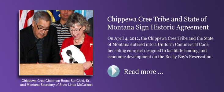 Chippewa Cree Tribe and State of Montana Sign Historic Agreement - On April 4, 2012, the Chippewa Cree Tribe and the State of Montana entered into a Uniform Commercial Code lien-filing compact designed to facilitate lending and economic development on the Rocky Boy's Reservation.