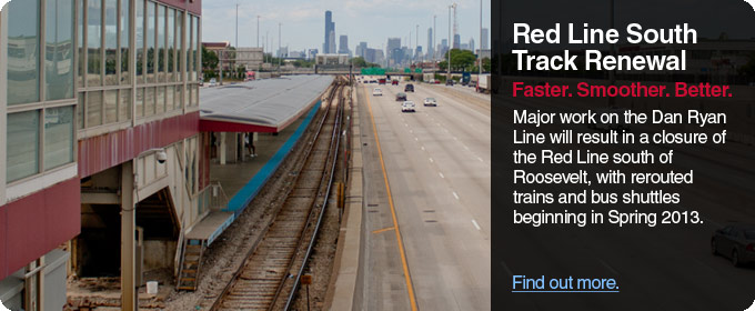 Red Line South Track Renewal: Faster, smoother, better. Major work on the Dan Ryan Line will result in a closure of the Red Line south of Roosevelt, with rerouted trains and bus shuttles beginning in Spring 2013.