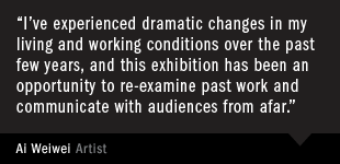 Ai Weiwei, Artist "I’ve experienced dramatic changes in my living and working conditions over the past few years, and this exhibition has been an opportunity to re-examine past work and communicate with audiences from afar."