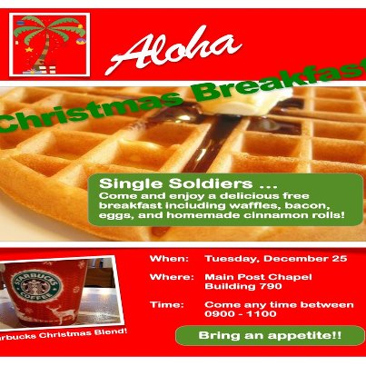 Photo: Single Soldiers who are on-island for the holidays are invited to an Aloha Christmas Breakfast, 9-11 a.m., Dec. 25, Main Post Chapel, Schofield Barracks.

Enjoy a delicious and free breakfast including waffles, bacon, eggs and cinnamon rolls, plus much more, with fellow Soldiers and friends!

Call 307-460-0285 or 808-655-9307 for more information.