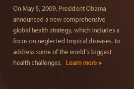 On May 5, 2009, President Obama announced a new comprehensive global health strategy, which includes a focus on neglected tropical diseases, to address some of the world's biggest health challenges. Learn more.