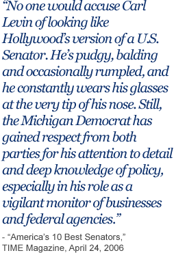 No one would accuse Carl Levin of looking like Hollywood’s version of a U.S. Senator. He’s pudgy, balding and occasionally rumpled, and he constantly wears his glasses at the very tip of his nose. Still, the Michigan Democrat has gain respect from both parties for his attention to detail and deep knowledge of policy, especially in his role as a vigilant monitor of businesses and federal agencies.