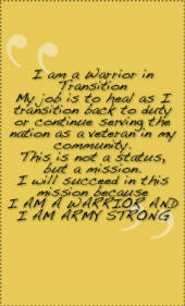 I am a Warrior in Transition My job is to heal as I transition back to duty or continue serving thenation as a veteran in my community. This is not a status, but a mission. I will succeed in this mission because I AM A WARRIOR AND I AM ARMY STRONG