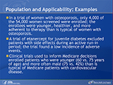 Population and Applicability: Examples. In a trial of women with osteoporosis, only 4,000 of the 54,000 women screened were enrolled; the enrollees were younger, healthier, and more adherent to therapy than is typical of women with osteoporosis. A trial of etanercept for juvenile diabetes excluded patients with side effects during an active run-in period; the trial found a low incidence of adverse events. Clinical trials used to inform Medicare decisions enrolled patients who were younger (60 vs. 75 years of age) and more often male (75 vs. 42%) than is typical of Medicare patients with cardiovascular disease.