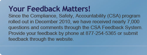 Your Feedback Matters - Since the Compliance, Safety, Accountability (CSA) program rolled out in December 2010, we have received realy 7,000 questions and comments through the CSA Feedback System.  Provide your feedback by phone at 877-254-5365 or submit feedback through the website.
