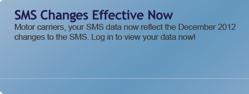 SMS Changes Effective Now - Motor carriers, your SMS data now reflect the December 2012 changes to the SMS. Log in to view your data now!