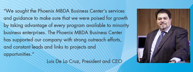 We sought the Phoenix MBDA Business Center’s services and guidance to make sure that we were poised for growth by taking advantage of every program available to minority business enterprises. The Phoenix MBDA Business Center has supported our company with strong outreach efforts, and constant leads and links to projects and opportunities. Luis De La Cruz, President and CEO