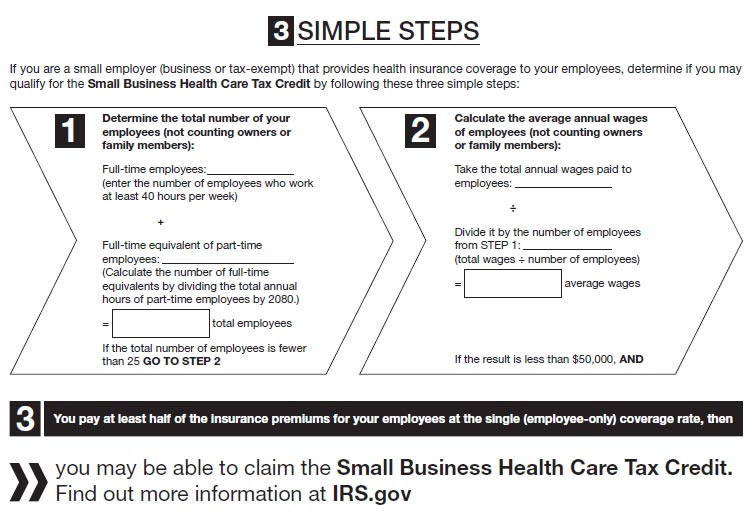 Three simple steps. If you are a small employer (business or tax-exempt) that provides health insurance coverage to your employees, determine if you may qualify for the Small Business Health Care Tax Credit by following these three simple steps: Step 1. Determine the total number of your employees (not counting owners or family members).  Add the number of full-time employees to the number of full-time equivalent of part-time employees; the sum is your number of total employees.  (Calculate the number of full-time equivalents by dividing the total annual hours of part-time employees by 2080.) If the total number of employees is fewer than 25, go to step 2. Step 2. Calculate the average annual wages of employees (not counting owners or family members). Take the total annual wages paid to employees. Divide it by the number of employees from Step 1. This equals average wages.  If the result is less than $50,000, and – this is Step 3 – you pay at least half of the insurance premiums for your employees at the single (employee-only) coverage rate, then you may be able to claim the Small Business Health Care Tax Credit. Find more information at IRS.gov.