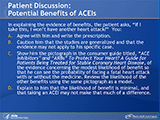 Patient Discussion: Potential Benefits of ACEIs
In explaining the evidence of benefits, the patient asks, “If I take this, I won’t have another heart attack?”  You: A. Agree with him and write the prescription. B. Caution him that the studies are generalized and that the evidence may not apply to his specific case. C. Show him the pictograph in the consumer guide titled, “ACE Inhibitors” and “ARBs” To Protect Your Heart? A Guide for Patients Being Treated for Stable Coronary Heart Disease, of the evidence concerning the modest likelihood of benefit so that he can see the probability of facing a fatal heart attack with or without the medicine. Review the likelihood of the other benefits using the same pictograph as a model. D. Explain to him that the likelihood of benefit is minimal, and that taking an ACEI may not make that much of a difference.
