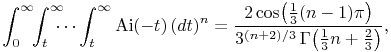 \int _{0}^{{\infty}}\!\!\int _{t}^{{\infty}}\!\!\!\!\cdots\int _{t}^{{\infty}}\mathop{\mathrm{Ai}\/}\nolimits\!\left({-}t\right)(dt)^{n}=\frac{2\mathop{\cos\/}\nolimits\!\left(\tfrac{1}{3}(n-1)\pi\right)}{3^{{(n+2)/3}}\mathop{\Gamma\/}\nolimits\!\left(\tfrac{1}{3}n+\tfrac{2}{3}\right)},