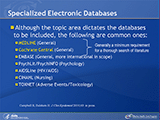 Specialized Electronic Databases. Although the topic area dictates the databases to be included, the following are common ones: MEDLINE (General). Cochrane Central (General). On this slide, MEDLINE and Cochrane Central are connected with a bracket followed by: Generally a minimum requirement for a thorough search of literature. EMBASE (General, more international in scope). PsychLit/PsychINFO (Psychology). AIDSLine (HIV/AIDS). CINAHL (Nursing). TOXNET (Adverse Events/Toxicology).