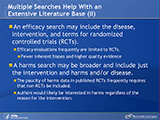 Multiple Searches Help With an Extensive Literature Base (II). An efficacy search may include the disease, intervention, and terms for randomized controlled trials (RCTs). Efficacy evaluations frequently are limited to RCTs. Fewer inherent biases and higher quality evidence. A harms search may be broader and include just the intervention and harms and/or disease. The paucity of harms data in published RCTs frequently requires that non-RCTs be included. Authors would likely be interested in harms regardless of the reason for the intervention.