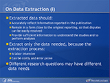 On Data Extraction (I). Extracted data should: Accurately reflect information reported in the publication. Remain in a form close to the original reporting, so that disputes can be easily resolved. Provide sufficient information to understand the studies and to perform analyses. Extract only the data needed, because the abstraction process: Is labor intensive. Can be costly and error prone. Different research questions may have different data needs.