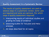 Quality Assessment in a Systematic Review. The results of quality assessment are used at several steps in a systematic review. Some uses are required and some are optional. For which steps is quality assessment required? A. Interpreting results of individual studies and grading the body of evidence. B. Selecting studies for inclusion and meta-analyses. C. All steps described for all topics.