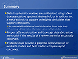 Summary. Data in systematic reviews are synthesized using tables (nonquantitative synthesis) instead of, or in addition to, a meta-analysis to capture underlying similarities that support conclusions. An evidence table collates and reports information from a single study. A summary table combines information across multiple studies. Proper table construction and thorough data abstraction are crucial if the results of a review are to be accurately conveyed. Evidence maps provide a graphical representation of available studies and help readers compare report outcomes.