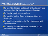 Why Use Analytic Frameworks? To provide clinical, biological, or health services underpinnings for the mechanism of action. To clarify implicit assumptions. To identify logical flaws as key questions are developed. To provide a starting point for discussions with key informants. To identify distinct bodies of evidence to be included in the review.